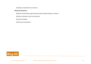  
Plan	
  de	
  gestion	
  del	
  cambio	
  	
  	
  	
  	
  	
  	
  	
  	
  	
  	
  	
  	
  	
  	
  	
  	
  	
  	
  	
  	
  	
  	
  	
  	
  	
  	
  	
  	
  	
  	
  	
  	
  	
  https://competenciasdirectivas.wordpress.com	
   4	
  
	
  
Despliegue	
  a	
  departamentos	
  y	
  funciones.	
  	
  
Monitoreo	
  del	
  proceso	
  
Medición	
  del	
  desempeño	
  organizacional	
  (Cuadro	
  de	
  Mando	
  Integral	
  o	
  similares).	
  	
  
Identificar	
  indicadores	
  claves	
  de	
  rendimiento	
  
Análisis	
  del	
  Feedback	
  	
  
Identificación	
  de	
  problemas	
   	
  
 