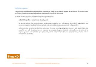  
Plan	
  de	
  gestion	
  del	
  cambio	
  	
  	
  	
  	
  	
  	
  	
  	
  	
  	
  	
  	
  	
  	
  	
  	
  	
  	
  	
  	
  	
  	
  	
  	
  	
  	
  	
  	
  	
  	
  	
  	
  	
  https://competenciasdirectivas.wordpress.com	
   42	
  
	
  
Definición	
  de	
  puestos	
  
Definición	
  de	
  cada	
  puesto	
  delimitando	
  donde	
  se	
  establecen	
  las	
  etapas	
  por	
  las	
  que	
  han	
  de	
  pasar	
  las	
  personas	
  en	
  su	
  	
  plan	
  de	
  carrera	
  
profesiona.	
  Estos	
  deben	
  ser	
  analizados	
  y	
  desarrollados	
  por	
  la	
  dirección	
  de	
  la	
  empresa.	
  
El	
  diseño	
  del	
  plan	
  de	
  carrera	
  estará	
  definido	
  por	
  los	
  siguientes	
  pasos:	
  
A.	
  Definir	
  los	
  perfiles	
  y	
  competencias	
  de	
  cada	
  puesto	
  
Se	
   han	
   de	
   delimitar	
   los	
   conocimientos	
   y	
   competencias	
   necesarias	
   para	
   cada	
   puesto	
   dentro	
   de	
   la	
   organización.	
   Los	
  
conocimientos	
  están	
  basados	
  en	
  el	
  desempeño	
  de	
  cada	
  actividad	
  dentro	
  de	
  cada	
  puesto	
  de	
  trabajo	
  a	
  cubrir.	
  	
  
as	
   competencias	
   se	
   definen	
   en	
   distintos	
   segmentos,	
   	
   formadas	
   por	
   un	
   grupo	
   general,	
   común	
   a	
   toda	
   la	
   plantilla	
   y	
   otro	
  
específico	
   para	
   cada	
   área,	
   departamento	
   y	
   puesto.	
   Las	
   competencias	
   generales	
   están	
   relacionadas	
   con	
   la	
   cultura	
   de	
   la	
  
empresa	
   y	
   deben	
   estar	
   definidas	
   por	
   la	
   dirección,	
   siendo	
   estás	
   indispensables.	
   Las	
   competencias	
   puntuales	
   estarán	
  
estructuradas	
  por	
  niveles.	
  	
  
 
