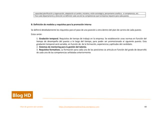  
Plan	
  de	
  gestion	
  del	
  cambio	
  	
  	
  	
  	
  	
  	
  	
  	
  	
  	
  	
  	
  	
  	
  	
  	
  	
  	
  	
  	
  	
  	
  	
  	
  	
  	
  	
  	
  	
  	
  	
  	
  	
  https://competenciasdirectivas.wordpress.com	
   44	
  
	
  
capacidad	
  planificación	
  y	
  organización,	
  adaptación	
  al	
  cambio,	
  iniciativa,	
  visión	
  estratégica,	
  pensamiento	
  analítico,	
  	
  e-­‐competences,	
  etc..	
  
Para	
  cada	
  departamento	
  y	
  dirección	
  se	
  definirán	
  cada	
  una	
  de	
  las	
  competencias	
  que	
  la	
  empresa	
  requiere	
  para	
  cada	
  puesto.	
  
	
  
B.	
  Definición	
  de	
  modelos	
  y	
  requisitos	
  para	
  la	
  promoción	
  interna	
  
Se	
  definirá	
  detalladamente	
  los	
  requisitos	
  para	
  el	
  paso	
  de	
  una	
  posición	
  a	
  otra	
  dentro	
  del	
  plan	
  de	
  carrera	
  de	
  cada	
  puesto.	
  	
  
Estos	
  serán:	
  
1. Gradación	
  temporal.	
  Requisitos	
  de	
  tiempo	
  de	
  trabajo	
  en	
  la	
  empresa.	
  Se	
  establecerán	
  unas	
  normas	
  en	
  función	
  del	
  
tiempo	
   de	
   desempeño	
   del	
   puesto	
   a	
   lo	
   largo	
   del	
   tiempo,	
   para	
   poder	
   ser	
   promocionado	
   al	
   siguiente	
   puesto.	
   Esta	
  	
  
gradación	
  temporal	
  será	
  variable,	
  en	
  función	
  de	
  	
  de	
  la	
  formación,	
  experiencia	
  y	
  aptitudes	
  del	
  candidato.	
  	
  
2. Sistemas	
  de	
  mentoring	
  para	
  la	
  gestión	
  del	
  talento.	
  
3. Requisitos	
  formativos.	
  La	
  formación	
  para	
  cada	
  una	
  de	
  las	
  posiciones	
  se	
  articula	
  en	
  función	
  del	
  grado	
  de	
  desarrollo	
  
de	
  cada	
  una	
  de	
  las	
  competencias	
  señaladas	
  anteriormente.	
  	
   	
  
 