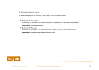  
Plan	
  de	
  gestion	
  del	
  cambio	
  	
  	
  	
  	
  	
  	
  	
  	
  	
  	
  	
  	
  	
  	
  	
  	
  	
  	
  	
  	
  	
  	
  	
  	
  	
  	
  	
  	
  	
  	
  	
  	
  	
  https://competenciasdirectivas.wordpress.com	
   47	
  
	
  
	
  
C.	
  Sistemas	
  de	
  promoción	
  interna.	
  	
  
El	
  proceso	
  de	
  promoción	
  de	
  un	
  puesto	
  a	
  otro	
  se	
  regirá	
  por	
  los	
  siguientes	
  criterios:	
  
	
  
1. Evaluación	
  de	
  Desempeño	
  
Se	
  valorarán	
  los	
  resultados	
  y	
  los	
  objetivos	
  obtenidos,	
  resultados	
  de	
  las	
  evaluaciones	
  de	
  desempeño.	
  
Desarrollado:	
  su	
  inmediato	
  superior.	
  
2. Evaluación	
  del	
  Potencial.	
  
Evaluación	
  de	
  capacidades	
  para	
  realizar	
  tareas	
  más	
  complejas	
  y	
  adquirir	
  más	
  responsabilidad.	
  
Responsables:	
  inmediato	
  superior	
  y	
  departamento	
  RRHH	
  
	
  
	
   	
  
 