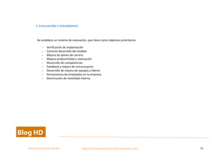  
Plan	
  de	
  gestion	
  del	
  cambio	
  	
  	
  	
  	
  	
  	
  	
  	
  	
  	
  	
  	
  	
  	
  	
  	
  	
  	
  	
  	
  	
  	
  	
  	
  	
  	
  	
  	
  	
  	
  	
  	
  	
  https://competenciasdirectivas.wordpress.com	
   51	
  
	
  
	
  
3.	
  EVALUACIÓN	
  Y	
  SEGUIMIENTO	
  
	
  
Se	
  establece	
  un	
  sistema	
  de	
  evaluación,	
  que	
  tiene	
  como	
  objetivos	
  prioritarios:	
  
- Verificación	
  de	
  implantación	
  
- Correcto	
  desarrollo	
  del	
  modelo	
  
- Mejora	
  de	
  planes	
  de	
  carrera	
  
- Mejora	
  productividad	
  y	
  motivación	
  
- Desarrollo	
  de	
  competencias	
  
- Feedback	
  y	
  mejora	
  de	
  comunicación	
  
- Desarrollo	
  de	
  mejora	
  de	
  equipos	
  y	
  lideres	
  
- Permanencia	
  de	
  empleados	
  en	
  la	
  empresa	
  
- Disminución	
  de	
  movilidad	
  interna	
  
	
   	
  
 