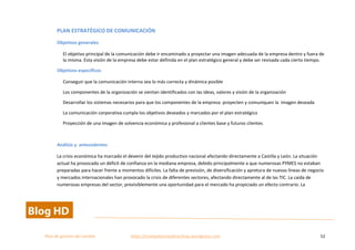  
Plan	
  de	
  gestion	
  del	
  cambio	
  	
  	
  	
  	
  	
  	
  	
  	
  	
  	
  	
  	
  	
  	
  	
  	
  	
  	
  	
  	
  	
  	
  	
  	
  	
  	
  	
  	
  	
  	
  	
  	
  	
  https://competenciasdirectivas.wordpress.com	
   52	
  
	
  
PLAN	
  ESTRATÉGICO	
  DE	
  COMUNICACIÓN	
  
Objetivos	
  generales	
  
El	
  objetivo	
  principal	
  de	
  la	
  comunicación	
  debe	
  ir	
  encaminado	
  a	
  proyectar	
  una	
  imagen	
  adecuada	
  de	
  la	
  empresa	
  dentro	
  y	
  fuera	
  de	
  
la	
  misma.	
  Esta	
  visión	
  de	
  la	
  empresa	
  debe	
  estar	
  definida	
  en	
  el	
  plan	
  estratégico	
  general	
  y	
  debe	
  ser	
  revisada	
  cada	
  cierto	
  tiempo.	
  
Objetivos	
  específicos	
  
Conseguir	
  que	
  la	
  comunicación	
  interna	
  sea	
  lo	
  más	
  correcta	
  y	
  dinámica	
  posible	
  
Los	
  componentes	
  de	
  la	
  organización	
  se	
  sientan	
  identificados	
  con	
  las	
  ideas,	
  valores	
  y	
  visión	
  de	
  la	
  organización	
  
Desarrollar	
  los	
  sistemas	
  necesarios	
  para	
  que	
  los	
  componentes	
  de	
  la	
  empresa	
  	
  proyecten	
  y	
  comuniquen	
  la	
  	
  imagen	
  deseada	
  
La	
  comunicación	
  corporativa	
  cumpla	
  los	
  objetivos	
  deseados	
  y	
  marcados	
  por	
  el	
  plan	
  estratégico	
  	
  
Proyección	
  de	
  una	
  imagen	
  de	
  solvencia	
  económica	
  y	
  profesional	
  a	
  clientes	
  base	
  y	
  futuros	
  clientes	
  
	
  
Análisis	
  y	
  	
  antecedentes	
  
La	
  crisis	
  económica	
  ha	
  marcado	
  el	
  devenir	
  del	
  tejido	
  productivo	
  nacional	
  afectando	
  directamente	
  a	
  Castilla	
  y	
  León.	
  La	
  situación	
  
actual	
  ha	
  provocado	
  un	
  déficit	
  de	
  confianza	
  en	
  la	
  mediana	
  empresa,	
  debido	
  principalmente	
  a	
  que	
  numerosas	
  PYMES	
  no	
  estaban	
  
preparadas	
  para	
  hacer	
  frente	
  a	
  momentos	
  difíciles.	
  La	
  falta	
  de	
  previsión,	
  de	
  diversificación	
  y	
  apretura	
  de	
  nuevas	
  líneas	
  de	
  negocio	
  
y	
  mercados	
  internacionales	
  han	
  provocado	
  la	
  crisis	
  de	
  diferentes	
  sectores,	
  afectando	
  directamente	
  al	
  de	
  las	
  TIC.	
  La	
  caída	
  de	
  
numerosas	
  empresas	
  del	
  sector,	
  previsiblemente	
  una	
  oportunidad	
  para	
  el	
  mercado	
  ha	
  propiciado	
  un	
  efecto	
  contrario.	
  La	
  
 