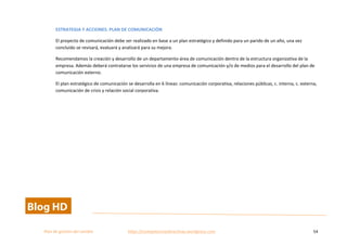  
Plan	
  de	
  gestion	
  del	
  cambio	
  	
  	
  	
  	
  	
  	
  	
  	
  	
  	
  	
  	
  	
  	
  	
  	
  	
  	
  	
  	
  	
  	
  	
  	
  	
  	
  	
  	
  	
  	
  	
  	
  	
  https://competenciasdirectivas.wordpress.com	
   54	
  
	
  
ESTRATEGIA	
  Y	
  ACCIONES.	
  PLAN	
  DE	
  COMUNICACIÓN	
  	
  
El	
  proyecto	
  de	
  comunicación	
  debe	
  ser	
  realizado	
  en	
  base	
  a	
  un	
  plan	
  estratégico	
  y	
  definido	
  para	
  un	
  parido	
  de	
  un	
  año,	
  una	
  vez	
  
concluido	
  se	
  revisará,	
  evaluará	
  y	
  analizará	
  para	
  su	
  mejora.	
  
Recomendamos	
  la	
  creación	
  y	
  desarrollo	
  de	
  un	
  departamento-­‐área	
  de	
  comunicación	
  dentro	
  de	
  la	
  estructura	
  organizativa	
  de	
  la	
  
empresa.	
  Además	
  deberá	
  contratarse	
  los	
  servicios	
  de	
  una	
  empresa	
  de	
  comunicación	
  y/o	
  de	
  medios	
  para	
  el	
  desarrollo	
  del	
  plan	
  de	
  
comunicación	
  externo.	
  
El	
  plan	
  estratégico	
  de	
  comunicación	
  se	
  desarrolla	
  en	
  6	
  líneas:	
  comunicación	
  corporativa,	
  relaciones	
  públicas,	
  c.	
  interna,	
  c.	
  externa,	
  
comunicación	
  de	
  crisis	
  y	
  relación	
  social	
  corporativa.	
  
 