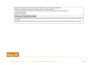  
Plan	
  de	
  gestion	
  del	
  cambio	
  	
  	
  	
  	
  	
  	
  	
  	
  	
  	
  	
  	
  	
  	
  	
  	
  	
  	
  	
  	
  	
  	
  	
  	
  	
  	
  	
  	
  	
  	
  	
  	
  	
  https://competenciasdirectivas.wordpress.com	
   56	
  
	
  
Diseño	
  de	
  un	
  manual	
  de	
  marca	
  o	
  libro	
  de	
  estilo.	
  Rediseño	
  del	
  manual	
  	
  de	
  identidad	
  corporativa.	
  
Rediseño	
  y	
  modernización	
  de	
  logotipos,	
  imágenes,	
  folletos,	
  dosieres	
  y	
  papelería	
  
Comunicación	
  financiera:	
  realización	
  de	
  un	
  informe	
  anual	
  para	
  demostrar	
  capacidad	
  financiera	
  de	
  la	
  empresa.	
  
Campaña	
  de	
  publicidad	
  
Campaña	
  de	
  marketing	
  
Realizar	
  un	
  manual	
  de	
  identidad	
  corporativa	
  
ESTRATEGIAS	
  DE	
  COMUNICACIÓN	
  INTERNA	
  
La	
  estrategia	
  principal	
  se	
  define	
  como	
  una	
  mejora	
  de	
  los	
  canales	
  y	
  sistemas	
  de	
  comunicación	
  internos	
  para	
  la	
  mejora	
  de	
  procesos	
  dentro	
  de	
  
la	
  empresa.	
  
Estos	
  vienen	
  definidos	
  por	
  estrategia	
  de	
  contacto	
  personal,	
  canales	
  y	
  sistemas	
  de	
  comunicación,	
  metodología,	
  responsables	
  y	
  formación.	
  	
  
	
  	
  
	
  
	
  
 