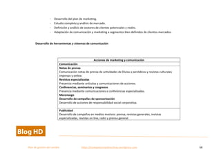  
Plan	
  de	
  gestion	
  del	
  cambio	
  	
  	
  	
  	
  	
  	
  	
  	
  	
  	
  	
  	
  	
  	
  	
  	
  	
  	
  	
  	
  	
  	
  	
  	
  	
  	
  	
  	
  	
  	
  	
  	
  	
  https://competenciasdirectivas.wordpress.com	
   68	
  
	
  
- Desarrollo	
  del	
  plan	
  de	
  marketing.	
  
- Estudio	
  completo	
  y	
  análisis	
  de	
  mercado.	
  
- Definición	
  y	
  análisis	
  de	
  sectores	
  de	
  clientes	
  potenciales	
  y	
  reales.	
  
- Adaptación	
  de	
  comunicación	
  y	
  marketing	
  a	
  segmentos	
  bien	
  definidos	
  de	
  clientes-­‐mercados.	
  
	
  
Desarrollo	
  de	
  herramientas	
  y	
  sistemas	
  de	
  comunicación	
  
	
  
Acciones	
  de	
  marketing	
  y	
  comunicación	
  
Comunicación	
  
Notas	
  de	
  prensa	
  	
  	
  
Comunicación	
  notas	
  de	
  prensa	
  de	
  actividades	
  de	
  Divisa	
  a	
  periódicos	
  y	
  revistas	
  culturales	
  
impresas	
  y	
  online.	
  
Revistas	
  especializadas	
   	
  
Presencia	
  mediante	
  artículos	
  y	
  comunicaciones	
  de	
  acciones.	
  
Conferencias,	
  seminarios	
  y	
  congresos	
  
Presencia	
  mediante	
  comunicaciones	
  o	
  conferencias	
  especializadas.	
  
Mecenazgo	
  	
  
Desarrollo	
  de	
  campañas	
  de	
  sponsorización	
  
Desarrollo	
  de	
  acciones	
  de	
  responsabilidad	
  social	
  corporativa.	
  
	
  
Publicidad	
  
Desarrollo	
  de	
  campañas	
  en	
  medios	
  masivos:	
  prensa,	
  revistas	
  generales,	
  revistas	
  
especializadas,	
  revistas	
  on	
  line,	
  radio	
  y	
  prensa	
  general.	
  
 