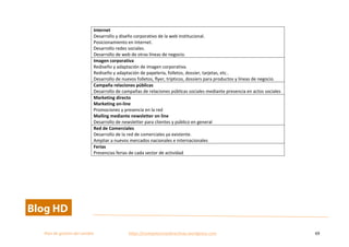  
Plan	
  de	
  gestion	
  del	
  cambio	
  	
  	
  	
  	
  	
  	
  	
  	
  	
  	
  	
  	
  	
  	
  	
  	
  	
  	
  	
  	
  	
  	
  	
  	
  	
  	
  	
  	
  	
  	
  	
  	
  	
  https://competenciasdirectivas.wordpress.com	
   69	
  
	
  
	
   	
  
	
  
	
   	
  
Internet	
  
Desarrollo	
  y	
  diseño	
  corporativo	
  de	
  la	
  web	
  institucional.	
  
Posicionamiento	
  en	
  Internet.	
  
Desarrollo	
  redes	
  sociales.	
  
Desarrollo	
  de	
  web	
  de	
  otras	
  líneas	
  de	
  negocio.	
  
Imagen	
  corporativa	
  
Rediseño	
  y	
  adaptación	
  de	
  imagen	
  corporativa.	
  
Rediseño	
  y	
  adaptación	
  de	
  papelería,	
  folletos,	
  dossier,	
  tarjetas,	
  etc..	
  
Desarrollo	
  de	
  nuevos	
  folletos,	
  flyer,	
  trípticos,	
  dossiers	
  para	
  productos	
  y	
  líneas	
  de	
  negocio.	
  
Campaña	
  relaciones	
  públicas	
  
Desarrollo	
  de	
  campañas	
  de	
  relaciones	
  públicas	
  sociales	
  mediante	
  presencia	
  en	
  actos	
  sociales	
  
Marketing	
  directo	
  
Marketing	
  on-­‐line	
  
Promociones	
  y	
  presencia	
  en	
  la	
  red	
  
Mailing	
  mediante	
  newsletter	
  on	
  line	
  
Desarrollo	
  de	
  newsletter	
  para	
  clientes	
  y	
  público	
  en	
  general	
  	
  
Red	
  de	
  Comerciales	
  	
  
Desarrollo	
  de	
  la	
  red	
  de	
  comerciales	
  ya	
  existente.	
  
Ampliar	
  a	
  nuevos	
  mercados	
  nacionales	
  e	
  internacionales	
  
Ferias	
  
Presencias	
  ferias	
  de	
  cada	
  sector	
  de	
  actividad	
  
 
