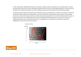  
Plan	
  de	
  gestion	
  del	
  cambio	
  	
  	
  	
  	
  	
  	
  	
  	
  	
  	
  	
  	
  	
  	
  	
  	
  	
  	
  	
  	
  	
  	
  	
  	
  	
  	
  	
  	
  	
  	
  	
  	
  	
  https://competenciasdirectivas.wordpress.com	
   7	
  
	
  
En	
  toda	
  	
  organización,	
  independientemente	
  de	
  su	
  naturaleza,	
  cualquier	
  cambio,	
  por	
  pequeño	
  que	
  sea,	
  puede	
  afectar	
  a	
  la	
  propia	
  
estructura	
  interna	
  de	
  la	
  misma.	
  Para	
  su	
  implantación,	
  debemos	
  tener	
  claro	
  que	
  su	
  correcta	
  gestión	
  puede	
  ser	
  un	
  factor	
  clave	
  en	
  el	
  
resultado	
  final.	
  Su	
  desarrollo	
  	
  puede	
  ser	
  una	
  	
  labor	
  compleja,	
  para	
  la	
  que	
  se	
  han	
  de	
  emplear	
  las	
  herramientas	
  adecuadas.	
  	
  
La	
  gestión	
  del	
  cambio	
  implica	
  necesariamente	
  que	
  todas	
  las	
  personas	
  de	
  la	
  organización	
  se	
  involucren	
  en	
  el	
  proceso.	
  Para	
  ello	
  han	
  
de	
  conocerse	
  todo	
  lo	
  referente	
  al	
  nuevo	
  proyecto.	
  La	
  correcta	
  	
  implantación	
  y	
  desarrollo	
  de	
  nuevos	
  cambios	
  y	
  procesos	
  deben	
  
basarse	
  en	
  la	
  concienciación	
  de	
  que	
  implican	
  un	
  cambio	
  cultural	
  para	
  la	
  organización.	
  Para	
  su	
  diseño	
  	
  debemos	
  tener	
  claro	
  que,	
  el	
  
proyecto	
  ha	
  de	
  nacer	
  con	
  el	
  respaldo	
  del	
  mayor	
  número	
  de	
  responsables	
  de	
  la	
  organización,	
  así	
  como	
  que	
  las	
  razones	
  y	
  los	
  
objetivos	
  del	
  proyecto	
  estén	
  lo	
  suficientemente	
  claras	
  y	
  consolidadas,	
  que	
  se	
  comunique	
  correctamente	
  y	
  se	
  desarrolle	
  
adaptándose	
  a	
  la	
  estructura	
  interna	
  de	
  la	
  empresa.	
  	
  
	
   	
  
	
  
	
  
	
  
	
  
	
  
	
  
	
  
	
  
Etapas	
  del	
  cambio	
  
 