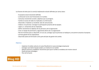  
Plan	
  de	
  gestion	
  del	
  cambio	
  	
  	
  	
  	
  	
  	
  	
  	
  	
  	
  	
  	
  	
  	
  	
  	
  	
  	
  	
  	
  	
  	
  	
  	
  	
  	
  	
  	
  	
  	
  	
  	
  	
  https://competenciasdirectivas.wordpress.com	
   8	
  
	
  
	
  
Los	
  factores	
  de	
  éxito	
  para	
  la	
  correcta	
  implantación	
  estarán	
  definidos	
  por	
  varias	
  claves:	
  
-­‐ El	
  proyecto	
  estará	
  claramente	
  definido.	
  
-­‐ La	
  Dirección	
  ha	
  de	
  creer	
  firmemente	
  en	
  el	
  cambio.	
  
-­‐ Comunicar	
  claramente	
  la	
  visión	
  y	
  objetivos	
  que	
  se	
  persiguen.	
  
-­‐ Facilitar	
  el	
  acceso	
  de	
  todos	
  los	
  implicados	
  a	
  la	
  información.	
  
-­‐ Desarrollar	
  e	
  implantar	
  un	
  excelente	
  	
  plan	
  de	
  comunicación.	
  
-­‐ Implicar	
  a	
  las	
  personas.	
  Conseguir	
  la	
  participación	
  proactiva	
  de	
  los	
  equipos.	
  
-­‐ Lograr	
  un	
  	
  compromiso	
  de	
  los	
  implicados.	
  
-­‐ Definir	
  claramente	
  los	
  objetivos	
  de	
  las	
  personas	
  y	
  de	
  la	
  organización.	
  
-­‐ Crear	
  un	
  equipo	
  de	
  promoción	
  y	
  seguimiento	
  dentro	
  de	
  a	
  la	
  organización.	
  
-­‐ Plan	
  de	
  incentivos	
  para	
  su	
  desarrollo.	
  Si	
  no	
  es	
  así,	
  conseguir	
  que	
  las	
  personas	
  se	
  impliquen	
  y	
  encuentren	
  atractivo	
  el	
  proyecto.	
  
-­‐ Correcta	
  gestión	
  de	
  las	
  expectativas.	
  
-­‐ Desarrollar	
  planes	
  de	
  formación	
  como	
  parte	
  del	
  plan	
  de	
  gestión	
  del	
  cambio.	
  
	
  
Objetivos	
  
- Implantar	
  el	
  cambio	
  cultural	
  y	
  la	
  nueva	
  filosofía	
  de	
  la	
  nueva	
  estrategia	
  empresarial	
  
- Conseguir	
  que	
  todo	
  el	
  equipo	
  acepte	
  y	
  se	
  involucre	
  en	
  el	
  cambio	
  
- Detectar	
  barreras	
  y	
  establecer	
  mecanismos	
  para	
  que	
  el	
  cambio	
  se	
  establezca	
  de	
  manera	
  natural	
  
- Diseño	
  del	
  plan	
  estratégico	
  
- Plan	
  de	
  formación	
  	
  
 