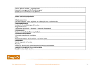  
Plan	
  de	
  gestion	
  del	
  cambio	
  	
  	
  	
  	
  	
  	
  	
  	
  	
  	
  	
  	
  	
  	
  	
  	
  	
  	
  	
  	
  	
  	
  	
  	
  	
  	
  	
  	
  	
  	
  	
  	
  	
  https://competenciasdirectivas.wordpress.com	
   17	
  
	
  
Cursos,	
  talleres,	
  jornadas	
  y	
  comunicaciones.	
  
Calendario-­‐cronograma.	
  Planificación	
  temporal	
  
Fase	
  4.	
  Fase	
  más	
  amplia.	
  Duración:	
  3	
  meses.	
  
	
  
Fase	
  5.	
  Evaluación	
  y	
  seguimiento	
  
	
  
Objetivos	
  operativos	
  
Desarrollar	
  mejoras	
  al	
  plan	
  de	
  gestión	
  del	
  cambio	
  y	
  analizar	
  su	
  implantación.	
  
Objetivos	
  estratégicos	
  
Analizar	
  	
  la	
  efectividad	
  del	
  plan	
  del	
  cambio.	
  
Programa/Acciones	
  
Seguimiento	
  de	
  procesos	
  y	
  resultados	
  y	
  análisis	
  de	
  implantación.	
  
Metas	
  a	
  cumplir	
  
Testear	
  y	
  ver	
  resultados.	
  Reporte	
  y	
  feedback.	
  
Indicadores	
  de	
  seguimiento	
  
Informe	
  de	
  evaluación	
  de	
  resultados.	
  
Hitos	
  
Presentación	
  informe	
  de	
  seguimiento	
  y	
  resultados	
  finales.	
  
Responsable	
  
Comité	
  de	
  gestión	
  del	
  cambio.	
  
Recursos	
  
Evaluación	
  de	
  resultados	
  mediante	
  sistemas	
  de	
  análisis	
  de	
  resultados.	
  
Calendario-­‐cronograma.	
  Planificación	
  temporal	
  
Fase	
  5.	
  Desde	
  el	
  diseño	
  del	
  plan	
  
	
  
 