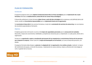  
Plan	
  de	
  gestion	
  del	
  cambio	
  	
  	
  	
  	
  	
  	
  	
  	
  	
  	
  	
  	
  	
  	
  	
  	
  	
  	
  	
  	
  	
  	
  	
  	
  	
  	
  	
  	
  	
  	
  	
  	
  	
  https://competenciasdirectivas.wordpress.com	
   20	
  
	
  
PLAN	
  DE	
  FORMACIÓN	
  
Introducción	
  
El	
  siguiente	
  programa	
  tiene	
  como	
  objetivo	
  fundamental	
  desarrollar	
  las	
  líneas	
  estratégicas	
  para	
  la	
  implantación	
  de	
  un	
  plan	
  
formativo	
  destinado	
  al	
  establecimiento	
  y	
  desarrollo	
  de	
  las	
  nuevas	
  líneas	
  estratégicas.	
  
El	
  desarrollo	
  profesional	
  y	
  el	
  plan	
  formativo	
  deben	
  formar	
  	
  parte	
  del	
  plan	
  estratégico	
  de	
  las	
  empresas	
  y	
  está	
  definido	
  dentro	
  del	
  
mismo,	
  siendo	
  una	
  herramienta	
  imprescindible	
  para	
  su	
  implantación	
  dentro	
  de	
  la	
  organización.	
  	
  
Se	
  recomienda	
  el	
  desarrollo	
  de	
  las	
  acciones	
  formativas	
  a	
  través	
  de	
  la	
  contratación	
  de	
  servicios	
  de	
  outsourcing	
  	
  con	
  una	
  empresa	
  
de	
  consultoría	
  especializada	
  en	
  formación.	
  	
  
Objetivos	
  
El	
  objetivo	
  general	
  de	
  la	
  formación	
  se	
  centra	
  en	
  la	
  mejora	
  de	
  capacidades	
  personales	
  para	
  la	
  consecución	
  de	
  resultados.	
  
Desarrollo	
  y	
  mejora	
  de	
  conocimientos,	
  habilidades	
  y	
  competencias	
  necesarias	
  para	
  su	
  implantación	
  	
  en	
  cada	
  puesto,	
  dentro	
  de	
  la	
  
organización.	
  
Se	
  basa	
  en	
  la	
  capacitación,	
  mejora	
  y	
  actualización	
  permanente	
  de	
  las	
  competencias	
  y	
  conocimientos	
  técnicos	
  de	
  las	
  personas	
  
que	
  componen	
  la	
  empresa.	
  Tienen	
  como	
  fin	
  la	
  mejora	
  del	
  desempeño	
  en	
  las	
  funciones,	
  así	
  como	
  el	
  desarrollo	
  personal	
  y	
  	
  de	
  
equipo.	
  
El	
  programa	
  formativo	
  debe	
  dirigirse	
  a	
  potenciar	
  	
  la	
  adaptación	
  de	
  	
  la	
  organización	
  a	
  los	
  cambios	
  actuales,	
  mediante	
  	
  la	
  mejora	
  
del	
  rendimiento	
  de	
  equipos,	
  corrección	
  de	
  procesos,	
  	
  implantación	
  de	
  nuevos	
  sistemas,	
  mejora	
  y	
  eficiencia	
  de	
  la	
  tecnología	
  así	
  
como	
  	
  la	
  gestión	
  de	
  los	
  recursos.	
  	
  
 