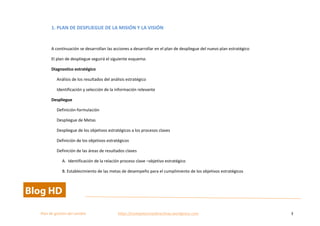  
Plan	
  de	
  gestion	
  del	
  cambio	
  	
  	
  	
  	
  	
  	
  	
  	
  	
  	
  	
  	
  	
  	
  	
  	
  	
  	
  	
  	
  	
  	
  	
  	
  	
  	
  	
  	
  	
  	
  	
  	
  	
  https://competenciasdirectivas.wordpress.com	
   3	
  
	
  
1.	
  PLAN	
  DE	
  DESPLIEGUE	
  DE	
  LA	
  MISIÓN	
  Y	
  LA	
  VISIÓN	
  
	
  
A	
  continuación	
  se	
  desarrollan	
  las	
  acciones	
  a	
  desarrollar	
  en	
  el	
  plan	
  de	
  despliegue	
  del	
  nuevo	
  plan	
  estratégico	
  	
  
El	
  plan	
  de	
  despliegue	
  seguirá	
  el	
  siguiente	
  esquema:	
  
Diagnostico	
  estratégico	
  
Análisis	
  de	
  los	
  resultados	
  del	
  análisis	
  estratégico	
  
Identificación	
  y	
  selección	
  de	
  la	
  información	
  relevante	
  
Despliegue	
  	
  
Definición-­‐formulación	
  
Despliegue	
  de	
  Metas	
  
Despliegue	
  de	
  los	
  objetivos	
  estratégicos	
  a	
  los	
  procesos	
  claves	
  
Definición	
  de	
  los	
  objetivos	
  estratégicos	
  
Definición	
  de	
  las	
  áreas	
  de	
  resultados	
  claves	
  	
  
A.	
  	
  Identificación	
  de	
  la	
  relación	
  proceso	
  clave	
  –objetivo	
  estratégico	
  
B.	
  Establecimiento	
  de	
  las	
  metas	
  de	
  desempeño	
  para	
  el	
  cumplimiento	
  de	
  los	
  objetivos	
  estratégicos	
  
 