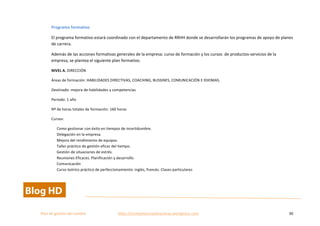  
Plan	
  de	
  gestion	
  del	
  cambio	
  	
  	
  	
  	
  	
  	
  	
  	
  	
  	
  	
  	
  	
  	
  	
  	
  	
  	
  	
  	
  	
  	
  	
  	
  	
  	
  	
  	
  	
  	
  	
  	
  	
  https://competenciasdirectivas.wordpress.com	
   30	
  
	
  
Programa	
  formativo	
  
El	
  programa	
  formativo	
  estará	
  coordinado	
  con	
  el	
  departamento	
  de	
  RRHH	
  donde	
  se	
  desarrollarán	
  los	
  programas	
  de	
  apoyo	
  de	
  planes	
  
de	
  carrera.	
  	
  	
  
Además	
  de	
  las	
  acciones	
  formativas	
  generales	
  de	
  la	
  empresa:	
  curso	
  de	
  formación	
  y	
  los	
  cursos	
  	
  de	
  productos-­‐servicios	
  de	
  la	
  
empresa,	
  se	
  plantea	
  el	
  siguiente	
  plan	
  formativo.	
  
NIVEL	
  A.	
  DIRECCIÓN	
  
Áreas	
  de	
  formación:	
  HABILIDADES	
  DIRECTIVAS,	
  COACHING,	
  BUSSINES,	
  COMUNICACIÓN	
  E	
  IDIOMAS.	
  
Destinado:	
  mejora	
  de	
  habilidades	
  y	
  competencias	
  
Periodo:	
  1	
  año	
  
Nº	
  de	
  horas	
  totales	
  de	
  formación:	
  160	
  horas	
  
Cursos:	
  	
  
Como	
  gestionar	
  con	
  éxito	
  en	
  tiempos	
  de	
  incertidumbre.	
   	
   	
  
Delegación	
  en	
  la	
  empresa.	
   	
  
Mejora	
  del	
  rendimiento	
  de	
  equipos.	
  	
  
Taller	
  práctico	
  de	
  gestión	
  eficaz	
  del	
  tiempo.	
  	
  
Gestión	
  de	
  situaciones	
  de	
  estrés.	
  
Reuniones	
  Eficaces.	
  Planificación	
  y	
  desarrollo.	
  	
   	
  
Comunicación	
  
Curso	
  teórico	
  práctico	
  de	
  perfeccionamiento:	
  inglés,	
  francés.	
  Clases	
  particulares	
   	
  
 