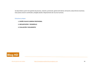  
Plan	
  de	
  gestion	
  del	
  cambio	
  	
  	
  	
  	
  	
  	
  	
  	
  	
  	
  	
  	
  	
  	
  	
  	
  	
  	
  	
  	
  	
  	
  	
  	
  	
  	
  	
  	
  	
  	
  	
  	
  	
  https://competenciasdirectivas.wordpress.com	
   40	
  
	
  
	
  
Se	
  desarrollará	
  a	
  partir	
  de	
  la	
  gestión	
  de	
  personas,	
  rotación	
  y	
  promoción,	
  gestion	
  del	
  talento,	
  formación	
  y	
  desarrollo	
  de	
  incentivos.	
  
Estos	
  planes	
  estarán	
  coordinados	
  y	
  dirigidos	
  desde	
  el	
  departamento	
  de	
  recursos	
  humanos.	
  	
  
	
  
Estructura	
  y	
  etapas	
  
1.	
  DISEÑO	
  PLAN	
  DE	
  CARRERA	
  PROFESIONAL	
  
2.	
  IMPLANTACIÓN	
  Y	
  	
  DESARROLLO	
  	
  
4.	
  EVALUACIÓN	
  Y	
  SEGUIMIENTO	
  
	
   	
  
 