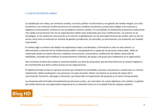  
Plan	
  de	
  gestion	
  del	
  cambio	
  	
  	
  	
  	
  	
  	
  	
  	
  	
  	
  	
  	
  	
  	
  	
  	
  	
  	
  	
  	
  	
  	
  	
  	
  	
  	
  	
  	
  	
  	
  	
  	
  	
  https://competenciasdirectivas.wordpress.com	
   6	
  
	
  
2.	
  PLAN	
  DE	
  GESTIÓN	
  DEL	
  CAMBIO	
  
	
  
La	
  realidad	
  que	
  nos	
  rodea,	
  con	
  continuos	
  cambios,	
  nos	
  hace	
  justificar	
  una	
  formación	
  y	
  una	
  gestión	
  del	
  cambio	
  integral.	
  Los	
  ciclos	
  
económicos	
  y	
  las	
  continuas	
  trasformaciones	
  en	
  los	
  sistemas	
  y	
  modelos	
  económicos	
  y	
  productivos	
  obligan	
  a	
  las	
  empresas	
  a	
  
adaptarse	
  continuamente.	
  Vivimos	
  en	
  una	
  sociedad	
  en	
  continuo	
  cambio.	
  En	
  la	
  actualidad,	
  los	
  fenómenos	
  económicos	
  evolucionan	
  
más	
  rápido	
  y	
  bruscamente.	
  Por	
  eso	
  las	
  organizaciones	
  deben	
  estar	
  preparadas	
  para	
  esas	
  modificaciones.	
  Los	
  avances	
  en	
  las	
  
tecnologías,	
  en	
  los	
  medios	
  de	
  comunicación	
  y	
  en	
  Internet,	
  la	
  globalización	
  son	
  los	
  principales	
  factores	
  de	
  cambio,	
  pero	
  no	
  son	
  los	
  
únicos,	
  otros	
  como	
  la	
  evolución	
  en	
  sistemas	
  de	
  gestión	
  y	
  producción,	
  los	
  mercados,	
  la	
  comunicación	
  y	
  los	
  productos	
  son	
  también	
  
importantes.	
  
El	
  cambio	
  exige	
  un	
  esfuerzo	
  de	
  adaptar	
  las	
  expectativas	
  reales	
  a	
  las	
  deseadas.	
  La	
  formación	
  es	
  clave	
  en	
  este	
  sistema.	
  La	
  
administración	
  y	
  dirección	
  de	
  las	
  trasformaciones	
  debe	
  ir	
  acompañada	
  de	
  un	
  apoyo	
  de	
  las	
  personas	
  involucradas.	
  	
  Debe	
  ser	
  
implantado	
  desde	
  los	
  niveles	
  inferiores,	
  mediante	
  comunicación,	
  conocimiento,	
  modificación	
  de	
  hábitos,	
  desarrollo	
  de	
  
habilidades,	
  actitudes	
  para	
  modificar	
  el	
  comportamiento	
  individual,	
  de	
  equipo	
  y	
  de	
  grupo	
  para	
  implantarse	
  en	
  la	
  organización.	
  
Para	
  minimizar	
  el	
  efecto	
  del	
  cambio	
  es	
  necesario	
  diseñar	
  una	
  serie	
  de	
  actuaciones	
  que	
  permitan	
  disminuir	
  el	
  impacto	
  negativo	
  y	
  
de	
  incertidumbre	
  que	
  dicho	
  cambio	
  provoca	
  en	
  las	
  organizaciones.	
  	
  
El	
  objetivo	
  principal	
  se	
  basa	
  en	
  ejecutar	
  acciones	
  que	
  vertebren	
  las	
  actividades,	
  procesos,	
  mecanismos	
  y	
  canales	
  para	
  su	
  correcta	
  
implantación.	
  Deben	
  predisponer	
  a	
  las	
  personas	
  a	
  la	
  nueva	
  situación.	
  Deben	
  concretarse	
  en	
  acciones	
  de	
  mejora	
  de	
  la	
  
comunicación,	
  formación,	
  liderazgo	
  y	
  motivación,	
  que	
  desarrollen	
  la	
  implantación	
  del	
  proyecto	
  en	
  el	
  menor	
  tiempo	
  posible.	
  
Las	
  empresas	
  están	
  formadas	
  principalmente	
  por	
  personas	
  y	
  estas,	
  	
  por	
  naturaleza	
  	
  les	
  cuesta	
  adaptarse	
  a	
  los	
  cambios.	
  La	
  gestión	
  
del	
  cambio	
  dentro	
  de	
  una	
  organización	
  empresarial	
  es	
  un	
  elemento	
  crítico	
  en	
  el	
  resultado	
  final	
  de	
  cualquier	
  proyecto.	
  	
  
 