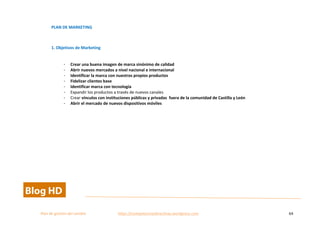  
Plan	
  de	
  gestion	
  del	
  cambio	
  	
  	
  	
  	
  	
  	
  	
  	
  	
  	
  	
  	
  	
  	
  	
  	
  	
  	
  	
  	
  	
  	
  	
  	
  	
  	
  	
  	
  	
  	
  	
  	
  	
  https://competenciasdirectivas.wordpress.com	
   64	
  
	
  
PLAN	
  DE	
  MARKETING	
  
	
  
1.	
  Objetivos	
  de	
  Marketing	
  
	
  
- Crear	
  una	
  buena	
  imagen	
  de	
  marca	
  sinónimo	
  de	
  calidad	
  
- Abrir	
  nuevos	
  mercados	
  a	
  nivel	
  nacional	
  e	
  internacional	
  
- Identificar	
  la	
  marca	
  con	
  nuestros	
  propios	
  productos	
  
- Fidelizar	
  clientes	
  base	
  
- Identificar	
  marca	
  con	
  tecnología	
  
- Expandir	
  los	
  productos	
  a	
  través	
  de	
  nuevos	
  canales	
  
- Crear	
  vínculos	
  con	
  instituciones	
  públicas	
  y	
  privadas	
  	
  fuera	
  de	
  la	
  comunidad	
  de	
  Castilla	
  y	
  León	
  
- Abrir	
  el	
  mercado	
  de	
  nuevos	
  dispositivos	
  móviles	
  
	
  
 