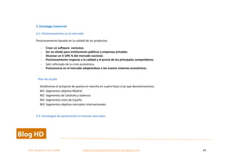  
Plan	
  de	
  gestion	
  del	
  cambio	
  	
  	
  	
  	
  	
  	
  	
  	
  	
  	
  	
  	
  	
  	
  	
  	
  	
  	
  	
  	
  	
  	
  	
  	
  	
  	
  	
  	
  	
  	
  	
  	
  	
  https://competenciasdirectivas.wordpress.com	
   65	
  
	
  
	
  
2.	
  Estrategia	
  Comercial	
  
2.1.	
  Posicionamiento	
  en	
  el	
  mercado	
  
Posicionamiento	
  basado	
  en	
  la	
  calidad	
  de	
  los	
  productos	
  
-­‐ Crear	
  un	
  software	
  	
  exclusivo.	
  
-­‐ Ser	
  un	
  aliado	
  para	
  instituciones	
  públicas	
  y	
  empresas	
  privadas.	
  
-­‐ Alcanzar	
  un	
  5-­‐10%	
  %	
  del	
  mercado	
  nacional.	
  
-­‐ Posicionamiento	
  respecto	
  a	
  la	
  calidad	
  y	
  el	
  precio	
  de	
  los	
  principales	
  competidores.	
  	
  
-­‐ Salir	
  reforzado	
  de	
  la	
  crisis	
  económica.	
  
-­‐ Posicionarse	
  en	
  el	
  mercado	
  adaptándose	
  a	
  los	
  nuevos	
  sistemas	
  económicos.	
  
	
  
Plan	
  de	
  acción	
  
Dividiremos	
  el	
  proyecto	
  de	
  puesta	
  en	
  marcha	
  en	
  cuatro	
  fases	
  a	
  las	
  que	
  denominaremos:	
  	
  
M1:	
  Segmentos	
  objetivo	
  Madrid	
  
M2:	
  Segmentos	
  de	
  Cataluña	
  y	
  Valencia	
  
M2:	
  Segmentos	
  resto	
  de	
  España	
  
M3:	
  Segmentos	
  objetivo	
  mercados	
  internacionales	
  
	
   	
  
2.2.	
  Estrategias	
  de	
  penetración	
  en	
  nuevos	
  mercados	
  
 