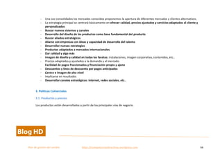  
Plan	
  de	
  gestion	
  del	
  cambio	
  	
  	
  	
  	
  	
  	
  	
  	
  	
  	
  	
  	
  	
  	
  	
  	
  	
  	
  	
  	
  	
  	
  	
  	
  	
  	
  	
  	
  	
  	
  	
  	
  	
  https://competenciasdirectivas.wordpress.com	
   66	
  
	
  
-­‐ Una	
  vez	
  consolidados	
  los	
  mercados	
  conocidos	
  proponemos	
  la	
  apertura	
  de	
  diferentes	
  mercados	
  y	
  clientes	
  alternativos.	
  
-­‐ La	
  estrategia	
  principal	
  se	
  centrará	
  básicamente	
  en	
  ofrecer	
  calidad,	
  precios	
  ajustados	
  y	
  servicios	
  adaptados	
  al	
  cliente	
  y	
  
personalizados	
  
-­‐ Buscar	
  nuevos	
  sistemas	
  y	
  canales	
  
-­‐ Desarrollo	
  del	
  diseño	
  de	
  los	
  productos	
  como	
  base	
  fundamental	
  del	
  producto	
  
-­‐ Buscar	
  aliados	
  estratégicos	
  
-­‐ Aliarse	
  con	
  empresas	
  con	
  ideas	
  y	
  capacidad	
  de	
  desarrollo	
  del	
  talento	
  	
  
-­‐ Desarrollar	
  nuevas	
  estrategias	
  	
  
-­‐ Productos	
  adaptados	
  a	
  mercados	
  internacionales	
  
-­‐ Dar	
  calidad	
  y	
  algo	
  más	
  
-­‐ Imagen	
  de	
  diseño	
  y	
  calidad	
  en	
  todas	
  las	
  facetas:	
  instalaciones,	
  imagen	
  corporativa,	
  contenidos,	
  etc..	
  
-­‐ Precios	
  adaptados	
  y	
  ajustados	
  a	
  la	
  demanda	
  y	
  al	
  mercado.	
  
Facilidad	
  de	
  pagos	
  fraccionados	
  y	
  financiación	
  propia	
  y	
  ajena	
  	
  
-­‐ Descuentos	
  y	
  línea	
  de	
  descuento	
  por	
  pagos	
  anticipados	
  
-­‐ Centro	
  e	
  imagen	
  de	
  alto	
  nivel	
  
-­‐ Implicarse	
  en	
  resultados	
  	
  
-­‐ Desarrollar	
  canales	
  estratégicos:	
  internet,	
  redes	
  sociales,	
  etc..	
  
	
  
3.	
  Políticas	
  Comerciales	
  
3.1.	
  Productos	
  y	
  precios	
  
Los	
  productos	
  están	
  desarrollados	
  a	
  partir	
  de	
  las	
  principales	
  vías	
  de	
  negocio.	
  
	
  
 
