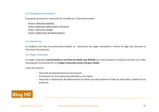  
Plan	
  de	
  gestion	
  del	
  cambio	
  	
  	
  	
  	
  	
  	
  	
  	
  	
  	
  	
  	
  	
  	
  	
  	
  	
  	
  	
  	
  	
  	
  	
  	
  	
  	
  	
  	
  	
  	
  	
  	
  	
  https://competenciasdirectivas.wordpress.com	
   67	
  
	
  
3.2.	
  Estrategias	
  de	
  lanzamiento	
  
El	
  proyecto	
  de	
  puesta	
  en	
  marcha	
  de	
  CFC	
  se	
  divide	
  en	
  3	
  	
  fases	
  denominadas:	
  	
  
PLAN	
  A.	
  MERCADO	
  MADRID	
  	
  
PLAN	
  B.	
  MERCADO	
  BARCELONA	
  Y	
  VALENCIA	
  
PLAN	
  C.	
  RESTO	
  DE	
  ESPAÑA	
  
PLAN	
  D.	
  MERCADOS	
  INTERNACIONALES	
  
	
  
3.3.	
  Promociones	
  
Se	
   establece	
   una	
   línea	
   de	
   promociones	
   basados	
   en	
   	
   descuentos	
   por	
   pagos	
   anticipados	
   o	
   formas	
   de	
   pago	
   que	
   favorezca	
   la	
  
financiación	
  de	
  proyectos.	
  
5.4.	
  Imagen	
  corporativa	
  
La	
  imagen	
  corporativa	
  estará	
  basada	
  en	
  una	
  línea	
  de	
  diseño	
  muy	
  definida	
  que	
  estará	
  presente	
  en	
  todas	
  las	
  acciones	
  y	
  en	
  todos	
  
los	
  proyectos.	
  Se	
  pretende	
  dar	
  una	
  imagen	
  corporativa	
  actual	
  y	
  de	
  gran	
  calidad.	
  
Líneas	
  de	
  actuación:	
  
- Desarrollo	
  del	
  departamento	
  de	
  comunicación.	
  
- Contratación	
  de	
  una	
  empresa	
  de	
  publicidad	
  y	
  o	
  de	
  medios.	
  
- Desarrollo	
  e	
  implantación	
  del	
  departamento	
  de	
  diseño	
  que	
  esté	
  presente	
  en	
  todos	
  los	
  desarrollos	
  y	
  diseños	
  de	
  los	
  
productos.	
  
 