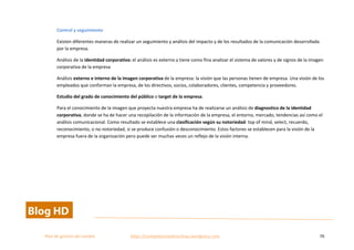  
Plan	
  de	
  gestion	
  del	
  cambio	
  	
  	
  	
  	
  	
  	
  	
  	
  	
  	
  	
  	
  	
  	
  	
  	
  	
  	
  	
  	
  	
  	
  	
  	
  	
  	
  	
  	
  	
  	
  	
  	
  	
  https://competenciasdirectivas.wordpress.com	
   70	
  
	
  
Control	
  y	
  seguimiento	
  
Existen	
  diferentes	
  maneras	
  de	
  realizar	
  un	
  seguimiento	
  y	
  análisis	
  del	
  impacto	
  y	
  de	
  los	
  resultados	
  de	
  la	
  comunicación	
  desarrollada	
  
por	
  la	
  empresa.	
  	
  	
  
Análisis	
  de	
  la	
  identidad	
  corporativa:	
  el	
  análisis	
  es	
  externo	
  y	
  tiene	
  como	
  fina	
  analizar	
  el	
  sistema	
  de	
  valores	
  y	
  de	
  signos	
  de	
  la	
  imagen	
  
corporativa	
  de	
  la	
  empresa	
  
Análisis	
  externo	
  e	
  interno	
  de	
  la	
  imagen	
  corporativa	
  de	
  la	
  empresa:	
  la	
  visión	
  que	
  las	
  personas	
  tienen	
  de	
  empresa.	
  Una	
  visión	
  de	
  los	
  
empleados	
  que	
  conforman	
  la	
  empresa,	
  de	
  los	
  directivos,	
  socios,	
  colaboradores,	
  clientes,	
  competencia	
  y	
  proveedores.	
  	
  
Estudio	
  del	
  grado	
  de	
  conocimiento	
  del	
  público	
  o	
  target	
  de	
  la	
  empresa.	
  
Para	
  el	
  conocimiento	
  de	
  la	
  imagen	
  que	
  proyecta	
  nuestra	
  empresa	
  ha	
  de	
  realizarse	
  un	
  análisis	
  de	
  diagnostico	
  de	
  la	
  identidad	
  
corporativa,	
  donde	
  se	
  ha	
  de	
  hacer	
  una	
  recopilación	
  de	
  la	
  información	
  de	
  la	
  empresa,	
  el	
  entorno,	
  mercado,	
  tendencias	
  así	
  como	
  el	
  
análisis	
  comunicacional.	
  Como	
  resultado	
  se	
  establece	
  una	
  clasificación	
  según	
  su	
  notoriedad:	
  top	
  of	
  mind,	
  select,	
  recuerdo,	
  
reconocimiento,	
  o	
  no	
  notoriedad,	
  si	
  se	
  produce	
  confusión	
  o	
  desconocimiento.	
  Estos	
  factores	
  se	
  establecen	
  para	
  la	
  visión	
  de	
  la	
  
empresa	
  fuera	
  de	
  la	
  organización	
  pero	
  puede	
  ser	
  muchas	
  veces	
  un	
  reflejo	
  de	
  la	
  visión	
  interna.	
  
 