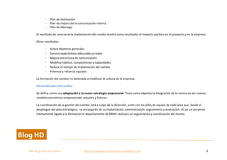  
Plan	
  de	
  gestion	
  del	
  cambio	
  	
  	
  	
  	
  	
  	
  	
  	
  	
  	
  	
  	
  	
  	
  	
  	
  	
  	
  	
  	
  	
  	
  	
  	
  	
  	
  	
  	
  	
  	
  	
  	
  	
  https://competenciasdirectivas.wordpress.com	
   9	
  
	
  
- Plan	
  de	
  motivación	
  
- Plan	
  de	
  mejora	
  de	
  la	
  comunicación	
  interna	
  
- Plan	
  de	
  liderazgo	
  
El	
  resultado	
  de	
  una	
  correcta	
  implantación	
  del	
  cambio	
  tendrá	
  como	
  resultados	
  el	
  impacto	
  positivo	
  en	
  el	
  proyecto	
  y	
  en	
  la	
  empresa.	
  
Otros	
  resultados:	
  
- Aclara	
  objetivos	
  generales	
  
- Genera	
  expectativas	
  adecuadas	
  y	
  reales	
  
- Mejora	
  estructura	
  de	
  comunicación	
  
- Modifica	
  hábitos,	
  competencias	
  y	
  capacidades	
  
- Reduce	
  el	
  tiempo	
  de	
  implantación	
  del	
  cambio	
  
- Potencia	
  y	
  refuerza	
  equipos	
  
La	
  formación	
  del	
  cambio	
  irá	
  destinada	
  a	
  modificar	
  la	
  cultura	
  de	
  la	
  empresa.	
  
Desarrollo	
  plan	
  del	
  cambio	
  
Se	
  define	
  como	
  una	
  adaptación	
  a	
  la	
  nueva	
  estrategia	
  empresarial.	
  Tiene	
  como	
  objetivo	
  la	
  integración	
  de	
  la	
  misma	
  en	
  los	
  nuevos	
  
modelos	
  económico-­‐empresariales	
  actuales	
  y	
  futuros.	
  
La	
  coordinación	
  de	
  la	
  gestión	
  del	
  cambio	
  está	
  a	
  cargo	
  de	
  la	
  dirección,	
  junto	
  con	
  los	
  jefes	
  de	
  equipo	
  de	
  cada	
  área	
  que,	
  desde	
  el	
  
despliegue	
  del	
  plan	
  estratégico,	
  	
  se	
  encargarán	
  de	
  su	
  implantación,	
  administración,	
  seguimiento	
  y	
  evaluación.	
  Al	
  ser	
  un	
  proyecto	
  
íntimamente	
  ligado	
  a	
  la	
  formación	
  el	
  departamento	
  de	
  RRHH	
  realizará	
  un	
  seguimiento	
  y	
  coordinación	
  del	
  mismo.	
  	
  
 