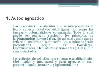 1. Autodiagnostico
  ▫ Los problemas u obstáculos que se interponen en el
    logro de esos objetivos estratégicos, así como las
    fuerzas y potencialidades coyunturales Todo lo cual
    puede ser realizado siguiendo los principios de
    la Planeación Estratégica. En tal caso y en lo que se
    refiere al análisis de la situación, los resultados serán
    presentados          según         las         Fortalezas,
    Oportunidades, Debilidades y Amenazas (FODA) que
    sean detectadas.

  ▫ Los criterios de solución para superar esas dificultades
    (debilidades y amenazas) y para aprovechar esas
    potencialidades (fortalezas y oportunidades)
 