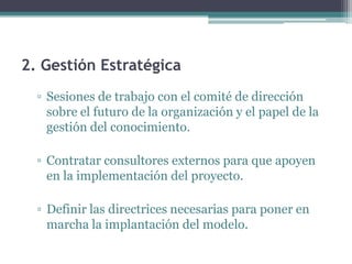 2. Gestión Estratégica
  ▫ Sesiones de trabajo con el comité de dirección
    sobre el futuro de la organización y el papel de la
    gestión del conocimiento.

  ▫ Contratar consultores externos para que apoyen
    en la implementación del proyecto.

  ▫ Definir las directrices necesarias para poner en
    marcha la implantación del modelo.
 
