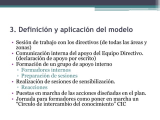 3. Definición y aplicación del modelo
• Sesión de trabajo con los directivos (de todas las áreas y
  zonas)
• Comunicación interna del apoyo del Equipo Directivo.
  (declaración de apoyo por escrito)
• Formación de un grupo de apoyo interno
  ▫ Formadores internos
  ▫ Preparación de sesiones
• Realización de sesiones de sensibilización.
  ▫ Reacciones
• Puestas en marcha de las acciones diseñadas en el plan.
• Jornada para formadores como poner en marcha un
  “Circulo de intercambio del conocimiento” CIC
 