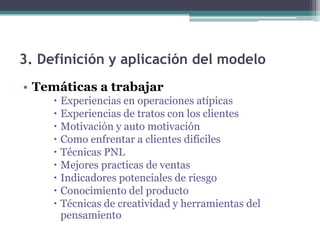 3. Definición y aplicación del modelo
• Temáticas a trabajar
      Experiencias en operaciones atípicas
      Experiencias de tratos con los clientes
      Motivación y auto motivación
      Como enfrentar a clientes difíciles
      Técnicas PNL
      Mejores practicas de ventas
      Indicadores potenciales de riesgo
      Conocimiento del producto
      Técnicas de creatividad y herramientas del
       pensamiento
 