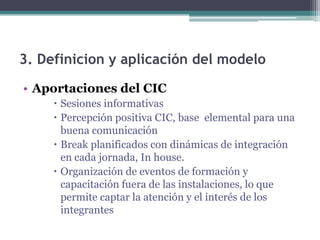 3. Definicion y aplicación del modelo
• Aportaciones del CIC
      Sesiones informativas
      Percepción positiva CIC, base elemental para una
       buena comunicación
      Break planificados con dinámicas de integración
       en cada jornada, In house.
      Organización de eventos de formación y
       capacitación fuera de las instalaciones, lo que
       permite captar la atención y el interés de los
       integrantes
 