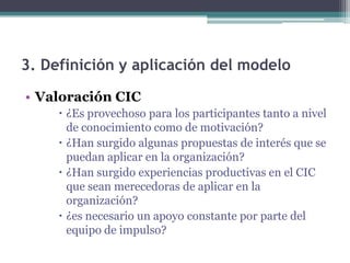 3. Definición y aplicación del modelo
• Valoración CIC
      ¿Es provechoso para los participantes tanto a nivel
       de conocimiento como de motivación?
      ¿Han surgido algunas propuestas de interés que se
       puedan aplicar en la organización?
      ¿Han surgido experiencias productivas en el CIC
       que sean merecedoras de aplicar en la
       organización?
      ¿es necesario un apoyo constante por parte del
       equipo de impulso?
 