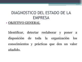 DIAGNOSTICO DEL ESTADO DE LA
             EMPRESA
• OBJETIVO GENERAL


 Identificar, detectar reelaborar y poner a
 disposición   de   toda   la   organización   los
 conocimientos y prácticas que den un valor
 añadido.
 