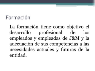 Formación
 La formación tiene como objetivo el
 desarrollo   profesional   de    los
 empleados y empleadas de J&M y la
 adecuación de sus competencias a las
 necesidades actuales y futuras de la
 entidad.
 