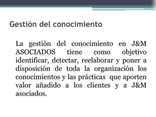 Gestión del conocimiento

 La gestión del conocimiento en J&M
 ASOCIADOS         tiene    como     objetivo
 identificar, detectar, reelaborar y poner a
 disposición de toda la organización los
 conocimientos y las prácticas que aporten
 valor añadido a los clientes y a J&M
 asociados.
 
