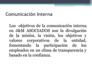 Comunicación Interna

 Los objetivos de la comunicación interna
 en J&M ASOCIADOS son la divulgación
 de la misión, la visión, los objetivos y
 valores corporativos de la entidad,
 fomentando la participación de los
 empleados en un clima de transparencia y
 basado en la confianza.
 