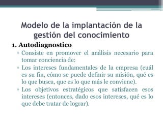 Modelo de la implantación de la
    gestión del conocimiento
1. Autodiagnostico
 ▫ Consiste en promover el análisis necesario para
   tomar conciencia de:
 ▫ Los intereses fundamentales de la empresa (cuál
   es su fin, cómo se puede definir su misión, qué es
   lo que busca, que es lo que más le conviene).
 ▫ Los objetivos estratégicos que satisfacen esos
   intereses (entonces, dado esos intereses, qué es lo
   que debe tratar de lograr).
 