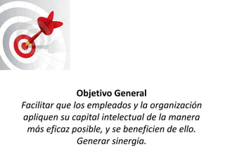 Objetivo General
Facilitar que los empleados y la organización
apliquen su capital intelectual de la manera
 más eficaz posible, y se beneficien de ello.
               Generar sinergia.
 