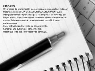 PROPUESTA
Un proceso de implantación siempre representa un reto, y más aun
tratándose de un PLAN DE GESTION DEL CONOCIMIENTO, un
intangible de vital importancia para las empresas de hoy. Hoy por
hoy el mismo dinero vale menos que tener el conocimiento en las
manos. Sabemos que este proceso no será nada fácil y nos
enfrentamos a:
Crear estructuras de gestión de conocimiento.
Construir una cultura del conocimiento.
Hacer que todo eso se conecte y se concluya.
 