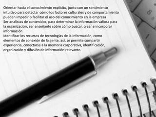 Orientar hacia el conocimiento explícito, junto con un sentimiento
intuitivo para detectar cómo los factores culturales y de comportamiento
pueden impedir o facilitar el uso del conocimiento en la empresa
Ser analistas de contenidos, para determinar la información valiosa para
la organización, ser enseñante sobre cómo buscar, crear e incorporar
información.
Identificar los recursos de tecnologías de la información, como
elementos de conexión de la gente, así, se permite compartir
experiencia, conectarse a la memoria corporativa, identificación,
organización y difusión de información relevante.
 