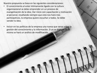 Nuestra propuesta se basa en las siguientes consideraciones:
• El conocimiento al estar íntimamente ligado con la cultura
  organizacional se debe emprender en un proceso de
  evangelización de la idea. Dar inicio con capacitación y motivación
  al personal, resaltando siempre que esto nos hará más
  participativos, la empresa quiere escuchar a todos. Se debe
  vender la idea.

• Incluir en las políticas de la empresa una nueva que verse sobre la
  gestión del conocimiento y la información. Si ya se dispone de la
  misma se hará un análisis de modificación.
 