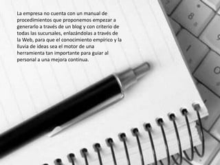 La empresa no cuenta con un manual de
procedimientos que proponemos empezar a
generarlo a través de un blog y con criterio de
todas las sucursales, enlazándolas a través de
la Web, para que el conocimiento empírico y la
lluvia de ideas sea el motor de una
herramienta tan importante para guiar al
personal a una mejora continua.
 