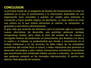 CONCLUSION
La principal misión de un programa de Gestión del Conocimiento es crear un
ambiente en el que el conocimiento y la información disponibles en una
organización sean accesibles y puedan ser usados para estimular la
innovación y hacer posible mejorar las decisiones. La clave estaría en crear
una cultura en la que ambos elementos se valoren, se compartan, se
gestionen y usen eficaz y eficientemente.
El gran reto que tenemos los directores para el presente siglo es encontrar
nuevas alternativas de desarrollo, que permitan potenciar ventajas
comparativas locales, pero sobre la base del empleo de los nuevos y
emergente factores de producción: el conocimiento, que desplaza a la tierra,
el capital y el trabajo; La productividad que tiende a concentrarse en el
trabajo intelectual y en los servicios; Se debe migrar de las actividades
económicas del mundo físico al virtual, a redes interactivas que permitan el
desarrollo tecnológico y para realizar transacciones económicas interactivas
que actualmente está cambiando hábitos sociales o culturales, de tal forma
que podamos competir en los mercados internacionales. El camino está
abierto. Todo depende de nosotros.
 
