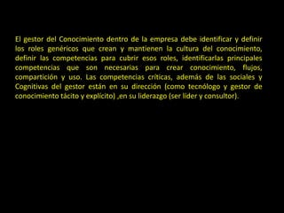 El gestor del Conocimiento dentro de la empresa debe identificar y definir
los roles genéricos que crean y mantienen la cultura del conocimiento,
definir las competencias para cubrir esos roles, identificarlas principales
competencias que son necesarias para crear conocimiento, flujos,
compartición y uso. Las competencias críticas, además de las sociales y
Cognitivas del gestor están en su dirección (como tecnólogo y gestor de
conocimiento tácito y explícito) ,en su liderazgo (ser líder y consultor).
 