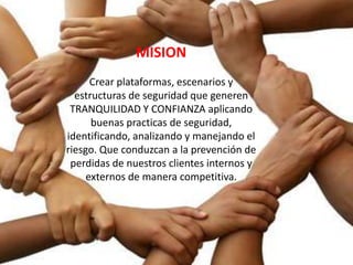 MISION
      Crear plataformas, escenarios y
  estructuras de seguridad que generen
 TRANQUILIDAD Y CONFIANZA aplicando
      buenas practicas de seguridad,
identificando, analizando y manejando el
riesgo. Que conduzcan a la prevención de
 perdidas de nuestros clientes internos y
     externos de manera competitiva.
 