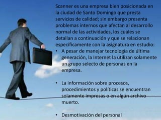 Scanner es una empresa bien posicionada en
la ciudad de Santo Domingo que presta
servicios de calidad; sin embargo presenta
problemas internos que afectan al desarrollo
normal de las actividades, los cuales se
detallan a continuación y que se relacionan
específicamente con la asignatura en estudio:
• A pesar de manejar tecnología de última
   generación, la Internet la utilizan solamente
   un grupo selecto de personas en la
   empresa.

• La información sobre procesos,
  procedimientos y políticas se encuentran
  solamente impresas o en algún archivo
  muerto.

• Desmotivación del personal
 