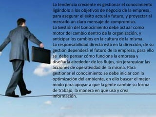 La tendencia creciente es gestionar el conocimiento
ligándolo a los objetivos de negocio de la empresa,
para asegurar el éxito actual y futuro, y proyectar al
mercado un claro mensaje de compromiso.
La Gestión del Conocimiento debe actuar como
motor del cambio dentro de la organización, y
anticipar los cambios en la cultura de la misma.
La responsabilidad directa está en la dirección, de su
gestión dependerá el futuro de la empresa, para ello
se debe pensar cómo funciona la empresa y
diseñarla alrededor de los flujos, sin jerarquizar las
acciones de operatividad de la misma. Para
gestionar el conocimiento se debe iniciar con la
optimización del ambiente, en ello buscar el mejor
modo para apoyar a que la gente cambie su forma
de trabajo, la manera en que usa y crea
información.
 