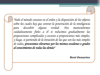 "Todo el método consiste en el orden y la disposición de los objetos
sobre los cuales hay que centrar la penetración de la inteligencia
para descubrir alguna verdad. Nos mantendremos
cuidadosamente fieles a él si reducimos gradualmente las
proposiciones complicadas y oscuras a proposiciones más simples,
y luego, si partiendo de la intuición de las que son las más simples
de todas, procuramos elevarnos por los mismos escalones o grados
al conocimiento de todas las demás"

                                                  René Descartes
 