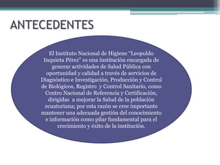 ANTECEDENTES

        El Instituto Nacional de Higiene “Leopoldo
     Inquieta Pérez” es una institución encargada de
         generar actividades de Salud Pública con
      oportunidad y calidad a través de servicios de
    Diagnóstico e Investigación, Producción y Control
    de Biológicos, Registro y Control Sanitario, como
      Centro Nacional de Referencia y Certificación,
       dirigidas a mejorar la Salud de la población
      ecuatoriana; por esta razón se cree importante
    mantener una adecuada gestión del conocimiento
      e información como pilar fundamental para el
            crecimiento y éxito de la institución.
 