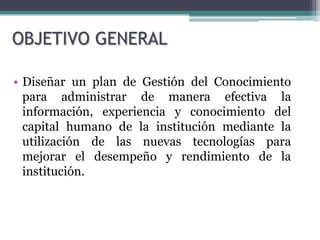 OBJETIVO GENERAL

• Diseñar un plan de Gestión del Conocimiento
  para administrar de manera efectiva la
  información, experiencia y conocimiento del
  capital humano de la institución mediante la
  utilización de las nuevas tecnologías para
  mejorar el desempeño y rendimiento de la
  institución.
 