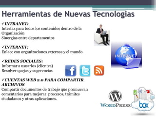 Herramientas de Nuevas Tecnologías
INTRANET:
Interfaz para todos los contenidos dentro de la
Organización
Sinergias entre departamentos

INTERNET:
Enlace con organizaciones externas y el mundo

REDES SOCIALES:
Informar a usuarios (clientes)
Resolver quejas y sugerencias

CUENTAS WEB 2.0 PARA COMPARTIR
ARCHIVOS
Compartir documentos de trabajo que promuevan
comentarios para mejorar procesos, trámites
ciudadanos y otras aplicaciones.
 