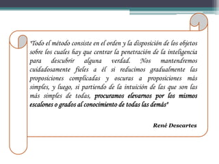 "Todo el método consiste en el orden y la disposición de los objetos
sobre los cuales hay que centrar la penetración de la inteligencia
para descubrir alguna verdad. Nos mantendremos
cuidadosamente fieles a él si reducimos gradualmente las
proposiciones complicadas y oscuras a proposiciones más
simples, y luego, si partiendo de la intuición de las que son las
más simples de todas, procuramos elevarnos por los mismos
escalones o grados al conocimiento de todas las demás"

                                                  René Descartes
 